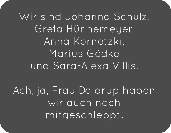 Wir sind Johanna Schulz, Greta Hünnemeyer,  Anna Kornetzki,  Marius Gädke  und Sara-Alexa Villis.   Ach, ja, Frau Daldrup haben wir auch noch mitgeschleppt.