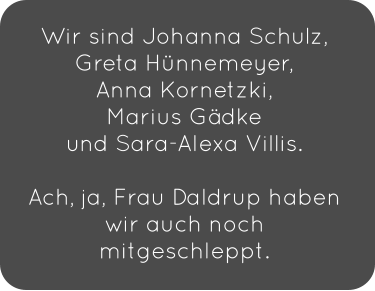 Wir sind Johanna Schulz, Greta Hünnemeyer,  Anna Kornetzki,  Marius Gädke  und Sara-Alexa Villis.   Ach, ja, Frau Daldrup haben wir auch noch mitgeschleppt.
