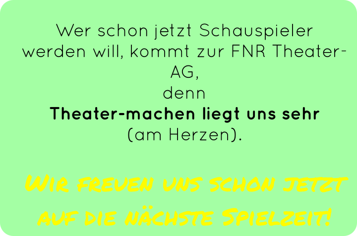 Wer schon jetzt Schauspieler werden will, kommt zur FNR Theater-AG,  denn Theater-machen liegt uns sehr  (am Herzen).   Wir freuen uns schon jetzt auf die nächste Spielzeit!