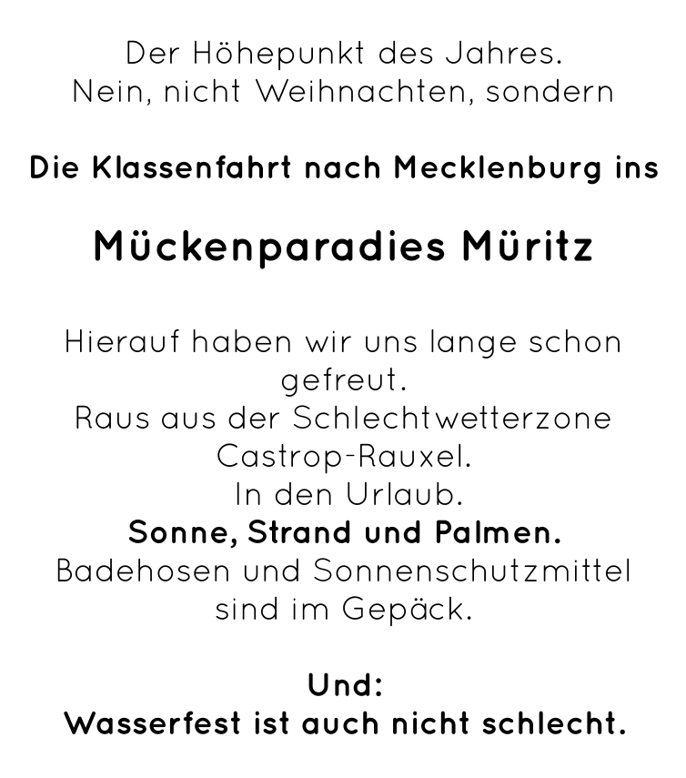 Der Höhepunkt des Jahres. Nein, nicht Weihnachten, sondern  Die Klassenfahrt nach Mecklenburg ins  Mückenparadies Müritz  Hierauf haben wir uns lange schon gefreut.  Raus aus der Schlechtwetterzone Castrop-Rauxel.  In den Urlaub. Sonne, Strand und Palmen.  Badehosen und Sonnenschutzmittel  sind im Gepäck.  Und:  Wasserfest ist auch nicht schlecht.