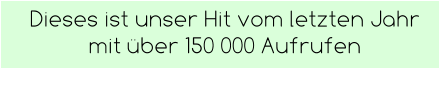 Dieses ist unser Hit vom letzten Jahr mit über 150 000 Aufrufen