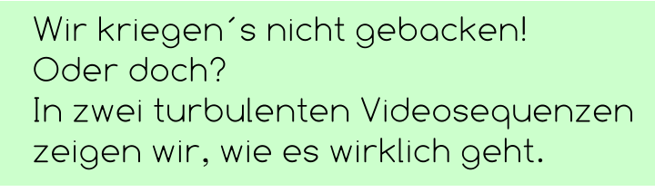 Wir kriegen´s nicht gebacken!  Oder doch?  In zwei turbulenten Videosequenzen zeigen wir, wie es wirklich geht.