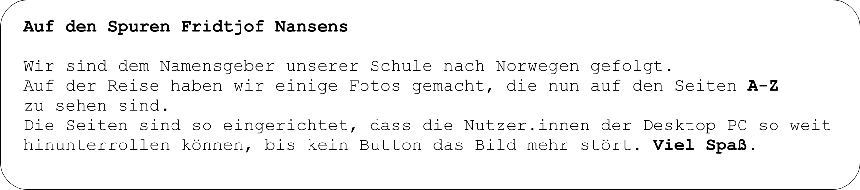 Auf den Spuren Fridtjof Nansens  Wir sind dem Namensgeber unserer Schule nach Norwegen gefolgt.  Auf der Reise haben wir einige Fotos gemacht, die nun auf den Seiten A-Z  zu sehen sind. Die Seiten sind so eingerichtet, dass die Nutzer.innen der Desktop PC so weit hinunterrollen können, bis kein Button das Bild mehr stört. Viel Spaß.