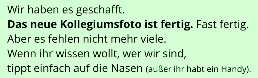 Wir haben es geschafft.  Das neue Kollegiumsfoto ist fertig. Fast fertig. Aber es fehlen nicht mehr viele. Wenn ihr wissen wollt, wer wir sind,  tippt einfach auf die Nasen (außer ihr habt ein Handy).