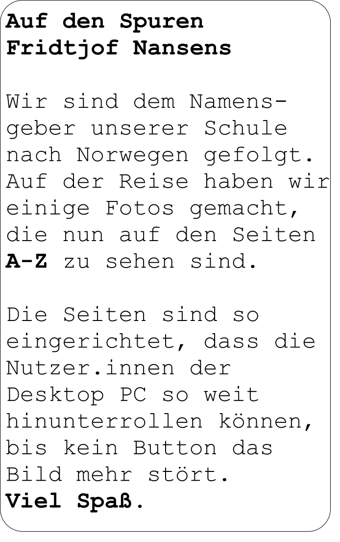 Auf den Spuren  Fridtjof Nansens  Wir sind dem Namens-geber unserer Schule nach Norwegen gefolgt.  Auf der Reise haben wir einige Fotos gemacht, die nun auf den Seiten A-Z zu sehen sind.  Die Seiten sind so eingerichtet, dass die Nutzer.innen der  Desktop PC so weit hinunterrollen können, bis kein Button das  Bild mehr stört.  Viel Spaß.