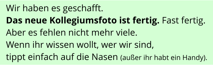 Wir haben es geschafft.  Das neue Kollegiumsfoto ist fertig. Fast fertig. Aber es fehlen nicht mehr viele. Wenn ihr wissen wollt, wer wir sind,  tippt einfach auf die Nasen (außer ihr habt ein Handy).