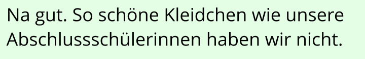 Na gut. So schöne Kleidchen wie unsere Abschlussschülerinnen haben wir nicht.