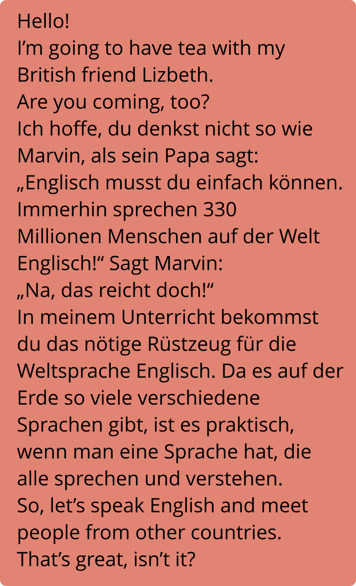Hello!  I’m going to have tea with my British friend Lizbeth. Are you coming, too? Ich hoffe, du denkst nicht so wie Marvin, als sein Papa sagt: „Englisch musst du einfach können. Immerhin sprechen 330 Millionen Menschen auf der Welt Englisch!“ Sagt Marvin: „Na, das reicht doch!“ In meinem Unterricht bekommst du das nötige Rüstzeug für die Weltsprache Englisch. Da es auf der Erde so viele verschiedene Sprachen gibt, ist es praktisch, wenn man eine Sprache hat, die alle sprechen und verstehen. So, let’s speak English and meet people from other countries. That’s great, isn’t it?