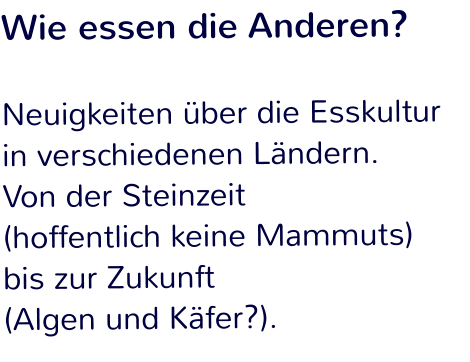 Wie essen die Anderen?  Neuigkeiten über die Esskultur in verschiedenen Ländern.  Von der Steinzeit  (hoffentlich keine Mammuts)  bis zur Zukunft  (Algen und Käfer?).