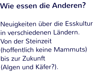 Wie essen die Anderen?  Neuigkeiten über die Esskultur in verschiedenen Ländern.  Von der Steinzeit  (hoffentlich keine Mammuts)  bis zur Zukunft  (Algen und Käfer?).