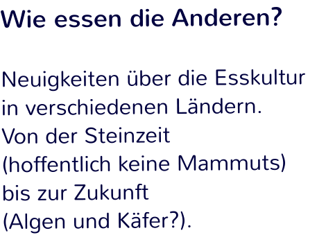 Wie essen die Anderen?  Neuigkeiten über die Esskultur in verschiedenen Ländern.  Von der Steinzeit  (hoffentlich keine Mammuts)  bis zur Zukunft  (Algen und Käfer?).