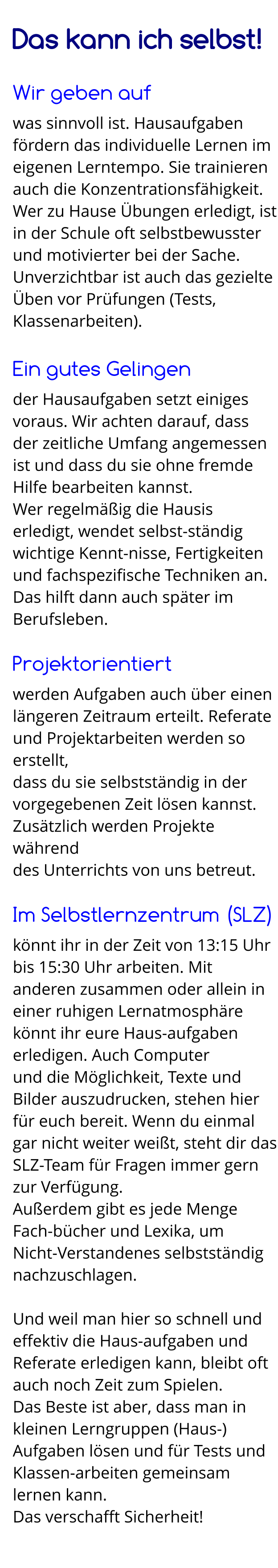 Das kann ich selbst!  Wir geben auf was sinnvoll ist. Hausaufgaben fördern das individuelle Lernen im eigenen Lerntempo. Sie trainieren auch die Konzentrationsfähigkeit. Wer zu Hause Übungen erledigt, ist in der Schule oft selbstbewusster und motivierter bei der Sache. Unverzichtbar ist auch das gezielte Üben vor Prüfungen (Tests, Klassenarbeiten).  Ein gutes Gelingen der Hausaufgaben setzt einiges voraus. Wir achten darauf, dass der zeitliche Umfang angemessen ist und dass du sie ohne fremde Hilfe bearbeiten kannst. Wer regelmäßig die Hausis erledigt, wendet selbst-ständig wichtige Kennt-nisse, Fertigkeiten und fachspezifische Techniken an. Das hilft dann auch später im Berufsleben.  Projektorientiert werden Aufgaben auch über einen längeren Zeitraum erteilt. Referate und Projektarbeiten werden so erstellt,  dass du sie selbstständig in der vorgegebenen Zeit lösen kannst. Zusätzlich werden Projekte während  des Unterrichts von uns betreut.  Im Selbstlernzentrum (SLZ) könnt ihr in der Zeit von 13:15 Uhr bis 15:30 Uhr arbeiten. Mit anderen zusammen oder allein in einer ruhigen Lernatmosphäre könnt ihr eure Haus-aufgaben erledigen. Auch Computer  und die Möglichkeit, Texte und Bilder auszudrucken, stehen hier für euch bereit. Wenn du einmal gar nicht weiter weißt, steht dir das SLZ-Team für Fragen immer gern zur Verfügung. Außerdem gibt es jede Menge Fach-bücher und Lexika, um  Nicht-Verstandenes selbstständig nachzuschlagen.  Und weil man hier so schnell und effektiv die Haus-aufgaben und Referate erledigen kann, bleibt oft auch noch Zeit zum Spielen. Das Beste ist aber, dass man in kleinen Lerngruppen (Haus-) Aufgaben lösen und für Tests und Klassen-arbeiten gemeinsam lernen kann.  Das verschafft Sicherheit!