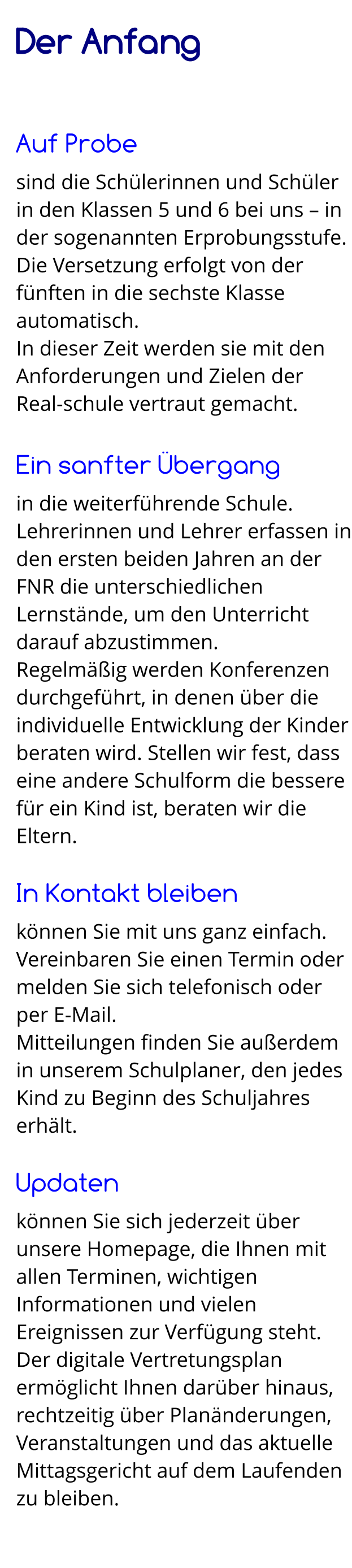 Der Anfang   Auf Probe sind die Schülerinnen und Schüler in den Klassen 5 und 6 bei uns – in der sogenannten Erprobungsstufe. Die Versetzung erfolgt von der fünften in die sechste Klasse automatisch.  In dieser Zeit werden sie mit den Anforderungen und Zielen der Real-schule vertraut gemacht.  Ein sanfter Übergang in die weiterführende Schule. Lehrerinnen und Lehrer erfassen in den ersten beiden Jahren an der FNR die unterschiedlichen Lernstände, um den Unterricht darauf abzustimmen. Regelmäßig werden Konferenzen durchgeführt, in denen über die individuelle Entwicklung der Kinder beraten wird. Stellen wir fest, dass eine andere Schulform die bessere für ein Kind ist, beraten wir die Eltern.  In Kontakt bleiben können Sie mit uns ganz einfach. Vereinbaren Sie einen Termin oder melden Sie sich telefonisch oder  per E-Mail. Mitteilungen finden Sie außerdem in unserem Schulplaner, den jedes Kind zu Beginn des Schuljahres erhält.  Updaten können Sie sich jederzeit über unsere Homepage, die Ihnen mit allen Terminen, wichtigen Informationen und vielen Ereignissen zur Verfügung steht. Der digitale Vertretungsplan ermöglicht Ihnen darüber hinaus, rechtzeitig über Planänderungen, Veranstaltungen und das aktuelle Mittagsgericht auf dem Laufenden zu bleiben.