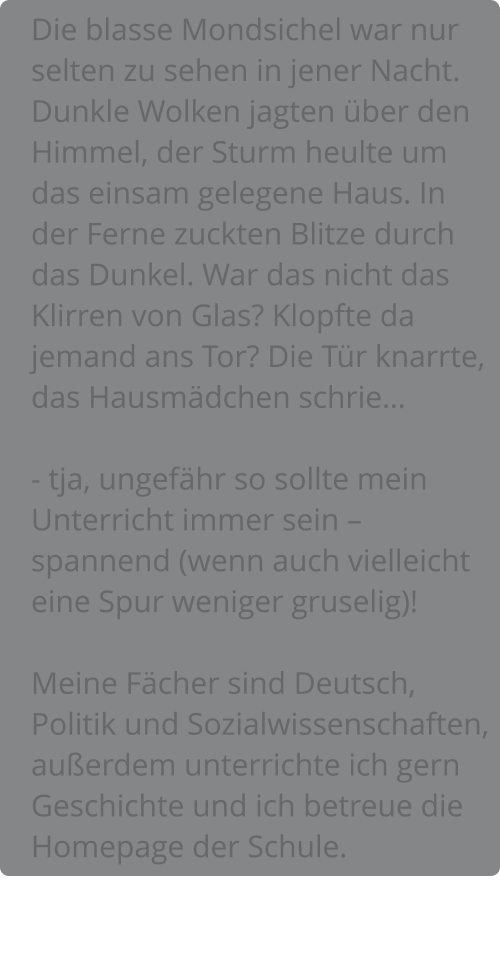 Die blasse Mondsichel war nur selten zu sehen in jener Nacht. Dunkle Wolken jagten über den Himmel, der Sturm heulte um das einsam gelegene Haus. In der Ferne zuckten Blitze durch das Dunkel. War das nicht das Klirren von Glas? Klopfte da jemand ans Tor? Die Tür knarrte, das Hausmädchen schrie…  - tja, ungefähr so sollte mein Unterricht immer sein – spannend (wenn auch vielleicht eine Spur weniger gruselig)!  Meine Fächer sind Deutsch, Politik und Sozialwissenschaften, außerdem unterrichte ich gern Geschichte und ich betreue die Homepage der Schule.