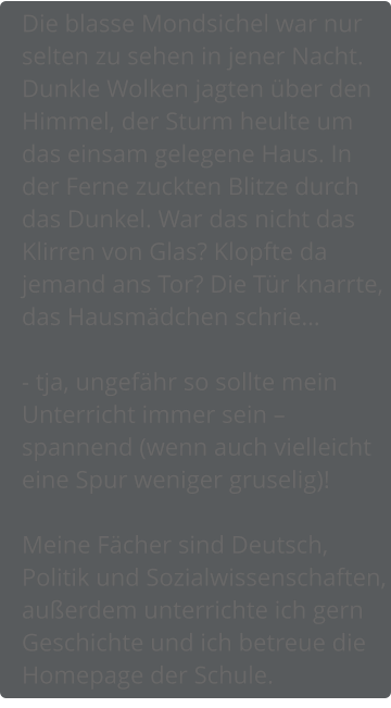 Die blasse Mondsichel war nur selten zu sehen in jener Nacht. Dunkle Wolken jagten über den Himmel, der Sturm heulte um das einsam gelegene Haus. In der Ferne zuckten Blitze durch das Dunkel. War das nicht das Klirren von Glas? Klopfte da jemand ans Tor? Die Tür knarrte, das Hausmädchen schrie…  - tja, ungefähr so sollte mein Unterricht immer sein – spannend (wenn auch vielleicht eine Spur weniger gruselig)!  Meine Fächer sind Deutsch, Politik und Sozialwissenschaften, außerdem unterrichte ich gern Geschichte und ich betreue die Homepage der Schule.