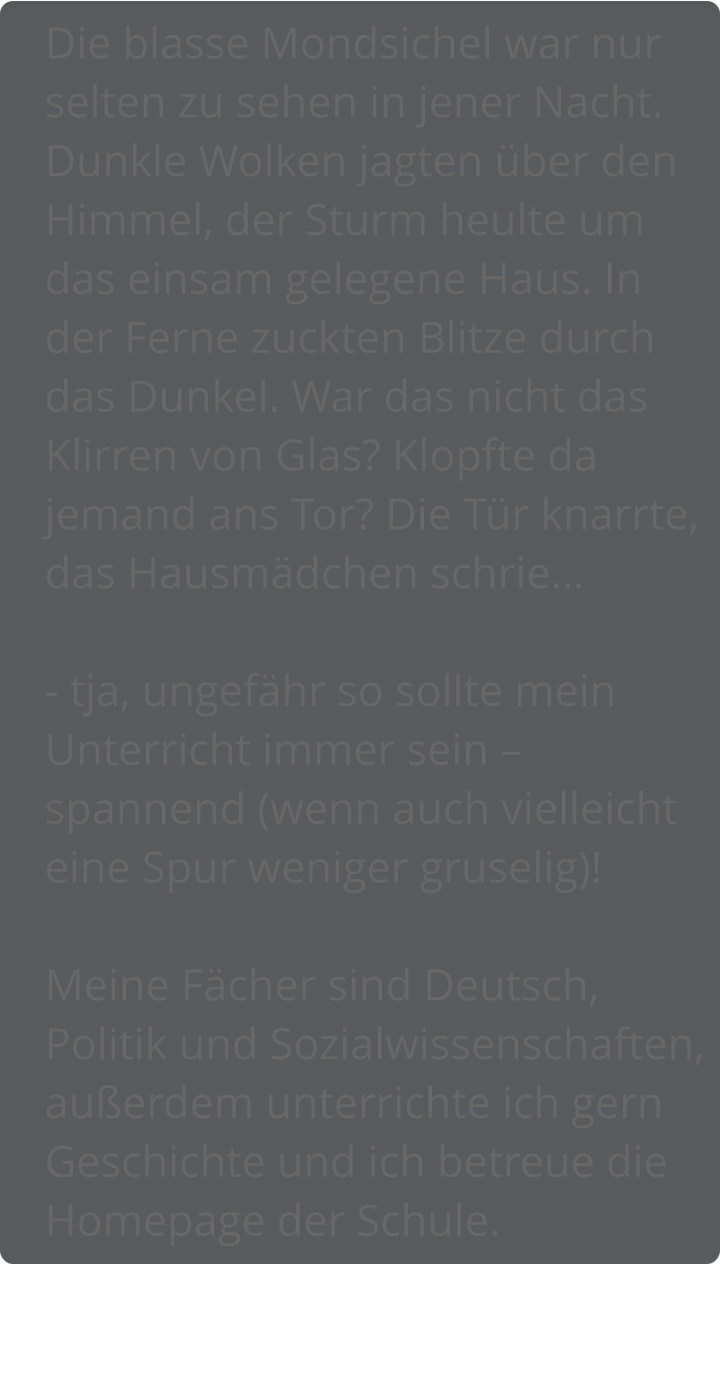 Die blasse Mondsichel war nur selten zu sehen in jener Nacht. Dunkle Wolken jagten über den Himmel, der Sturm heulte um das einsam gelegene Haus. In der Ferne zuckten Blitze durch das Dunkel. War das nicht das Klirren von Glas? Klopfte da jemand ans Tor? Die Tür knarrte, das Hausmädchen schrie…  - tja, ungefähr so sollte mein Unterricht immer sein – spannend (wenn auch vielleicht eine Spur weniger gruselig)!  Meine Fächer sind Deutsch, Politik und Sozialwissenschaften, außerdem unterrichte ich gern Geschichte und ich betreue die Homepage der Schule.