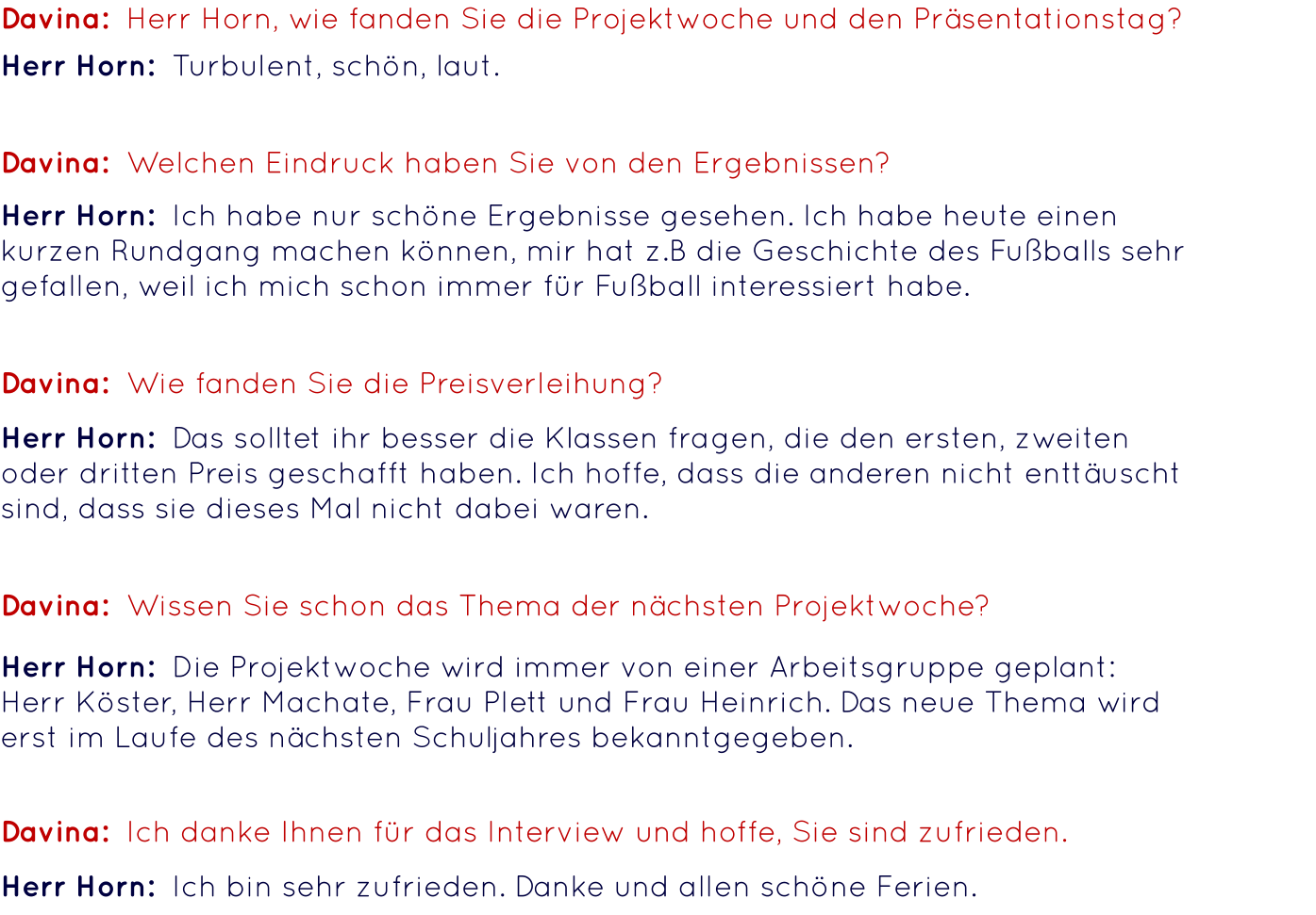 Davina:  Herr Horn, wie fanden Sie die Projektwoche und den Präsentationstag? Herr Horn:  Turbulent, schön, laut.  Davina:  Welchen Eindruck haben Sie von den Ergebnissen? Herr Horn:  Ich habe nur schöne Ergebnisse gesehen. Ich habe heute einen kurzen Rundgang machen können, mir hat z.B die Geschichte des Fußballs sehr gefallen, weil ich mich schon immer für Fußball interessiert habe. Davina:  Wie fanden Sie die Preisverleihung? Davina:  Wissen Sie schon das Thema der nächsten Projektwoche? Davina:  Ich danke Ihnen für das Interview und hoffe, Sie sind zufrieden. Herr Horn:  Das solltet ihr besser die Klassen fragen, die den ersten, zweiten oder dritten Preis geschafft haben. Ich hoffe, dass die anderen nicht enttäuscht sind, dass sie dieses Mal nicht dabei waren. Herr Horn:  Die Projektwoche wird immer von einer Arbeitsgruppe geplant:  Herr Köster, Herr Machate, Frau Plett und Frau Heinrich. Das neue Thema wird erst im Laufe des nächsten Schuljahres bekanntgegeben. Herr Horn:  Ich bin sehr zufrieden. Danke und allen schöne Ferien.