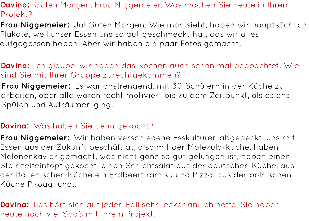 Davina:  Guten Morgen, Frau Niggemeier. Was machen Sie heute in Ihrem Projekt? Frau Niggemeier:  Ja! Guten Morgen. Wie man sieht, haben wir hauptsächlich Plakate, weil unser Essen uns so gut geschmeckt hat, das wir alles aufgegessen haben. Aber wir haben ein paar Fotos gemacht. Davina:  Ich glaube, wir haben das Kochen auch schon mal beobachtet. Wie sind Sie mit Ihrer Gruppe zurechtgekommen? Frau Niggemeier:  Es war anstrengend, mit 30 Schülern in der Küche zu arbeiten, aber alle waren recht motiviert bis zu dem Zeitpunkt, als es ans Spülen und Aufräumen ging. Davina:  Was haben Sie denn gekocht? Frau Niggemeier:  Wir haben verschiedene Esskulturen abgedeckt, uns mit Essen aus der Zukunft beschäftigt, also mit der Molekularküche, haben Melonenkaviar gemacht, was nicht ganz so gut gelungen ist, haben einen Steinzeiteintopf gekocht, einen Schichtsalat aus der deutschen Küche, aus der italienischen Küche ein Erdbeertiramisu und Pizza, aus der polnischen Küche Piroggi und… Davina:  Das hört sich auf jeden Fall sehr lecker an. Ich hoffe, Sie haben heute noch viel Spaß mit Ihrem Projekt.