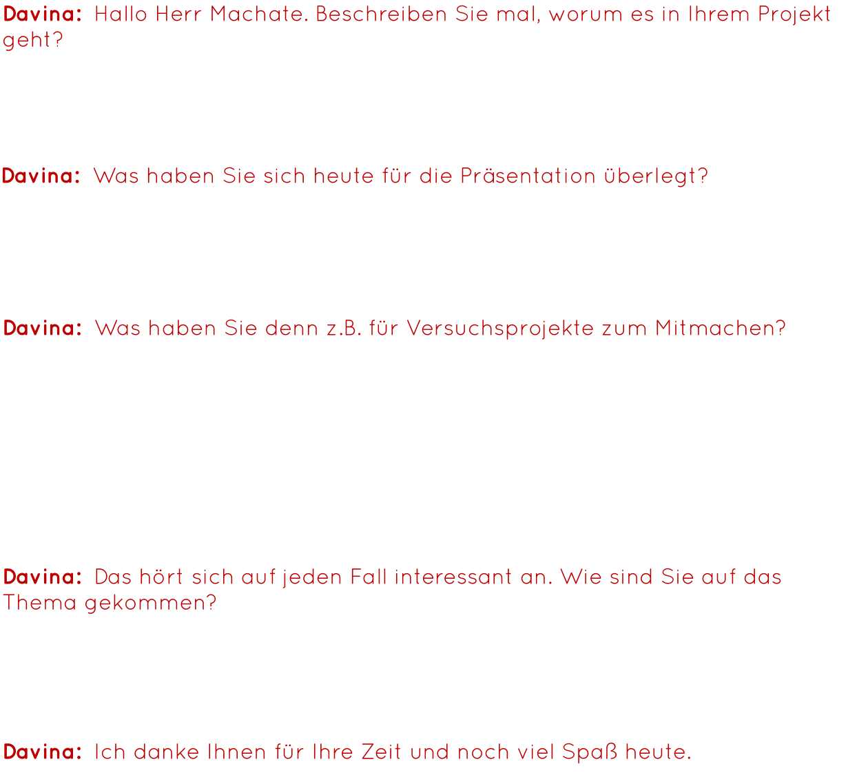 Davina:  Hallo Herr Machate. Beschreiben Sie mal, worum es in Ihrem Projekt geht? Herr Machate: Bei unserem Projekt geht es darum, dass wir die Vergangenheit und die Zukunft der Forschung darstellen wollten, d.h. von der Erfindung der Glühbirne bis zu High-Tech-Kontaktlinsen. Davina:  Was haben Sie sich heute für die Präsentation überlegt? Herr Machate: Wir haben die Tische aufgebaut, um ein paar Mitmachaktionen zu erstellen, damit gerade jüngere Kinder sehen, was man mit einfachen Mitteln machen kann. Davina:  Was haben Sie denn z.B. für Versuchsprojekte zum Mitmachen? Herr Machate: Wir haben hier vorne Autos, die mit Wasserstoff laufen, mit einer Brennstoffzelle, d.h. man kurbelt zunächst mal per Hand, erzeugt damit Energie mit der man das Wasser trennt in die Bestandteile, anschließend ist das Wasser aufgespaltet in zwei Gase und jetzt ist es wie eine Batterie. Nun fahren die Autos, wenn man den Behälter darauf setzt. Wir haben hier drüben noch etwas mit Optik, Farbsubtraktion, und wir haben noch einen Roboterstand mit programmierten Robotern. Davina:  Ich danke Ihnen für Ihre Zeit und noch viel Spaß heute. Davina:  Das hört sich auf jeden Fall interessant an. Wie sind Sie auf das Thema gekommen? Herr Machate: Ich bin Naturwissenschaftler und wäre Forscher geworden, wenn ich nicht Lehrer geworden wäre. Mathe, Bio und Physik sind meine Fächer und das passt einfach.