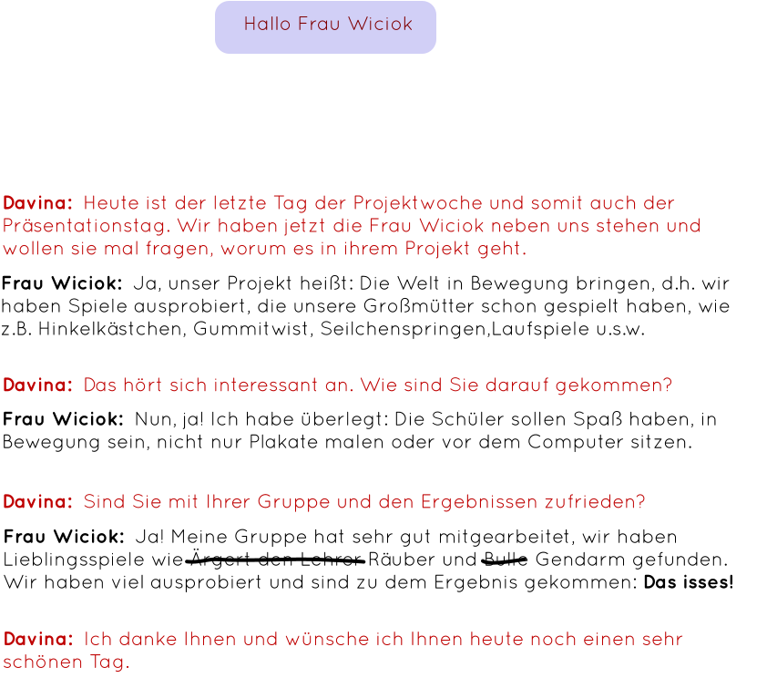 Davina:  Heute ist der letzte Tag der Projektwoche und somit auch der Präsentationstag. Wir haben jetzt die Frau Wiciok neben uns stehen und wollen sie mal fragen, worum es in ihrem Projekt geht. Frau Wiciok:  Ja, unser Projekt heißt: Die Welt in Bewegung bringen, d.h. wir haben Spiele ausprobiert, die unsere Großmütter schon gespielt haben, wie z.B. Hinkelkästchen, Gummitwist, Seilchenspringen,Laufspiele u.s.w. Davina:  Das hört sich interessant an. Wie sind Sie darauf gekommen? Frau Wiciok:  Nun, ja! Ich habe überlegt: Die Schüler sollen Spaß haben, in Bewegung sein, nicht nur Plakate malen oder vor dem Computer sitzen. Davina:  Sind Sie mit Ihrer Gruppe und den Ergebnissen zufrieden? Frau Wiciok:  Ja! Meine Gruppe hat sehr gut mitgearbeitet, wir haben Lieblingsspiele wie Ärgert den Lehrer Räuber und Bulle Gendarm gefunden. Wir haben viel ausprobiert und sind zu dem Ergebnis gekommen: Das isses! Davina:  Ich danke Ihnen und wünsche ich Ihnen heute noch einen sehr schönen Tag. Hallo Frau Wiciok