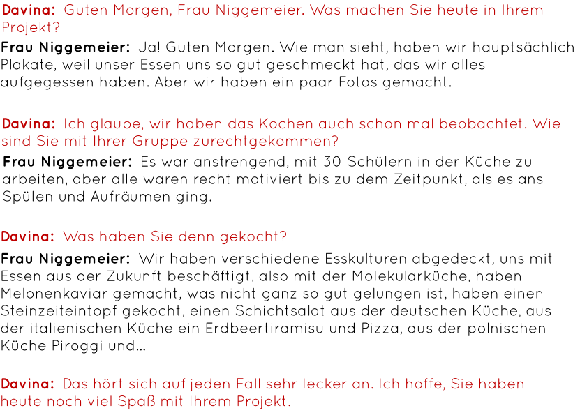 Davina:  Guten Morgen, Frau Niggemeier. Was machen Sie heute in Ihrem Projekt? Frau Niggemeier:  Ja! Guten Morgen. Wie man sieht, haben wir hauptsächlich Plakate, weil unser Essen uns so gut geschmeckt hat, das wir alles aufgegessen haben. Aber wir haben ein paar Fotos gemacht. Davina:  Ich glaube, wir haben das Kochen auch schon mal beobachtet. Wie sind Sie mit Ihrer Gruppe zurechtgekommen? Frau Niggemeier:  Es war anstrengend, mit 30 Schülern in der Küche zu arbeiten, aber alle waren recht motiviert bis zu dem Zeitpunkt, als es ans Spülen und Aufräumen ging. Davina:  Was haben Sie denn gekocht? Frau Niggemeier:  Wir haben verschiedene Esskulturen abgedeckt, uns mit Essen aus der Zukunft beschäftigt, also mit der Molekularküche, haben Melonenkaviar gemacht, was nicht ganz so gut gelungen ist, haben einen Steinzeiteintopf gekocht, einen Schichtsalat aus der deutschen Küche, aus der italienischen Küche ein Erdbeertiramisu und Pizza, aus der polnischen Küche Piroggi und… Davina:  Das hört sich auf jeden Fall sehr lecker an. Ich hoffe, Sie haben heute noch viel Spaß mit Ihrem Projekt.