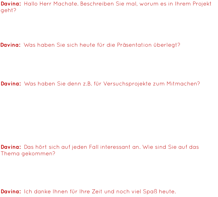 Davina:  Hallo Herr Machate. Beschreiben Sie mal, worum es in Ihrem Projekt geht? Herr Machate: Bei unserem Projekt geht es darum, dass wir die Vergangenheit und die Zukunft der Forschung darstellen wollten, d.h. von der Erfindung der Glühbirne bis zu High-Tech-Kontaktlinsen. Davina:  Was haben Sie sich heute für die Präsentation überlegt? Herr Machate: Wir haben die Tische aufgebaut, um ein paar Mitmachaktionen zu erstellen, damit gerade jüngere Kinder sehen, was man mit einfachen Mitteln machen kann. Davina:  Was haben Sie denn z.B. für Versuchsprojekte zum Mitmachen? Herr Machate: Wir haben hier vorne Autos, die mit Wasserstoff laufen, mit einer Brennstoffzelle, d.h. man kurbelt zunächst mal per Hand, erzeugt damit Energie mit der man das Wasser trennt in die Bestandteile, anschließend ist das Wasser aufgespaltet in zwei Gase und jetzt ist es wie eine Batterie. Nun fahren die Autos, wenn man den Behälter darauf setzt. Wir haben hier drüben noch etwas mit Optik, Farbsubtraktion, und wir haben noch einen Roboterstand mit programmierten Robotern. Davina:  Ich danke Ihnen für Ihre Zeit und noch viel Spaß heute. Davina:  Das hört sich auf jeden Fall interessant an. Wie sind Sie auf das Thema gekommen? Herr Machate: Ich bin Naturwissenschaftler und wäre Forscher geworden, wenn ich nicht Lehrer geworden wäre. Mathe, Bio und Physik sind meine Fächer und das passt einfach.