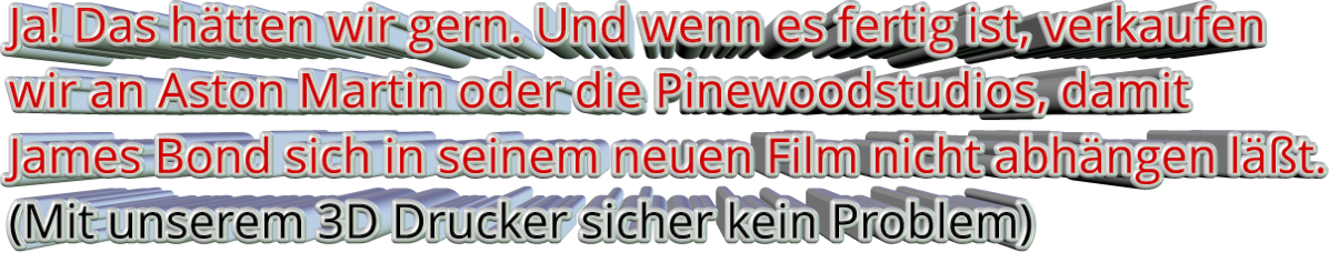 Ja! Das hätten wir gern. Und wenn es fertig ist, verkaufen wir an Aston Martin oder die Pinewoodstudios, damit   James Bond sich in seinem neuen Film nicht abhängen läßt. (Mit unserem 3D Drucker sicher kein Problem)