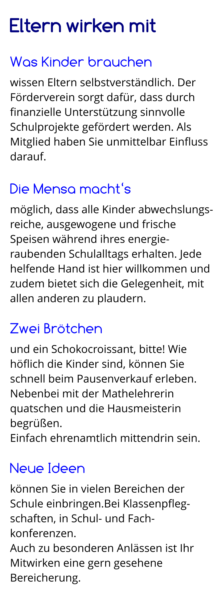 Eltern wirken mit  Was Kinder brauchen wissen Eltern selbstverständlich. Der Förderverein sorgt dafür, dass durch finanzielle Unterstützung sinnvolle Schulprojekte gefördert werden. Als Mitglied haben Sie unmittelbar Einfluss darauf.  Die Mensa macht‘s möglich, dass alle Kinder abwechslungs-reiche, ausgewogene und frische Speisen während ihres energie-raubenden Schulalltags erhalten. Jede  helfende Hand ist hier willkommen und zudem bietet sich die Gelegenheit, mit allen anderen zu plaudern.  Zwei Brötchen und ein Schokocroissant, bitte! Wie höflich die Kinder sind, können Sie schnell beim Pausenverkauf erleben. Nebenbei mit der Mathelehrerin quatschen und die Hausmeisterin begrüßen. Einfach ehrenamtlich mittendrin sein.  Neue Ideen können Sie in vielen Bereichen der Schule einbringen.Bei Klassenpfleg-schaften, in Schul- und Fach-konferenzen. Auch zu besonderen Anlässen ist Ihr Mitwirken eine gern gesehene Bereicherung.