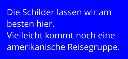 Die Schilder lassen wir am besten hier. Vielleicht kommt noch eine amerikanische Reisegruppe.