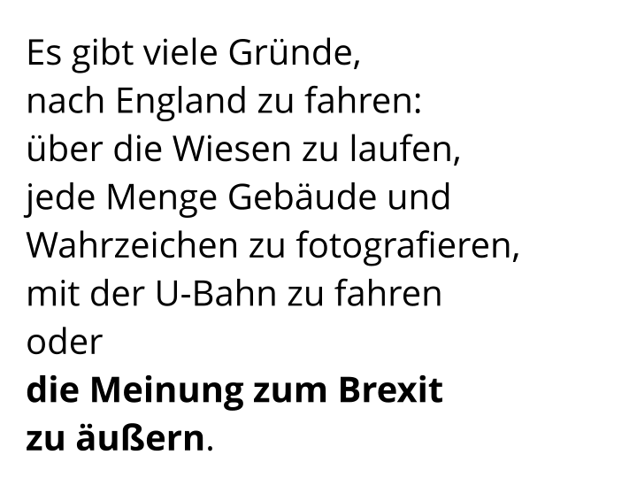 Es gibt viele Gründe,  nach England zu fahren:  über die Wiesen zu laufen,  jede Menge Gebäude und Wahrzeichen zu fotografieren,  mit der U-Bahn zu fahren  oder  die Meinung zum Brexit  zu äußern.