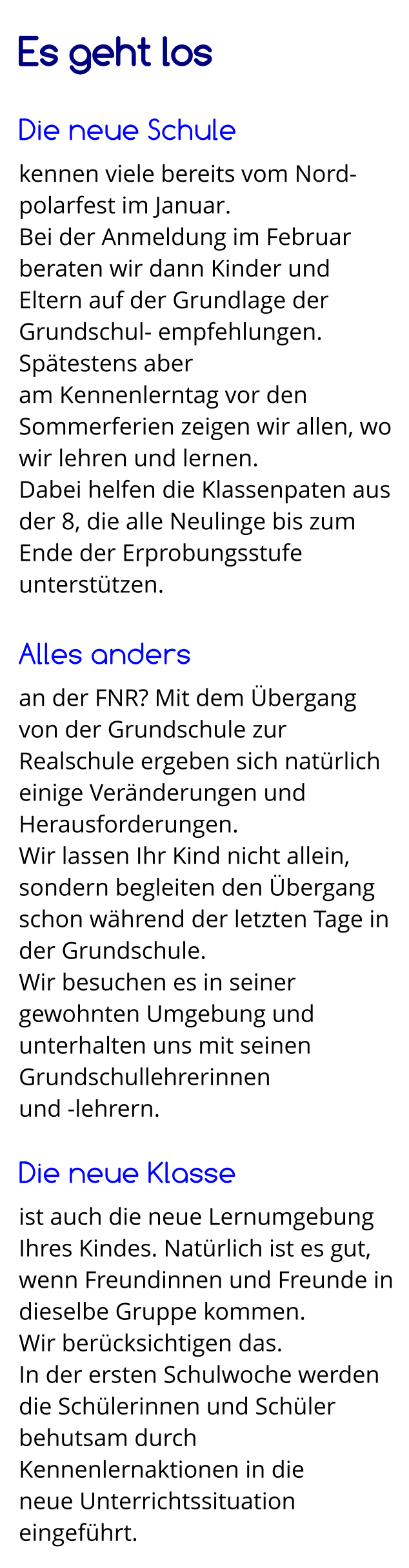 Es geht los  Die neue Schule kennen viele bereits vom Nord-polarfest im Januar. Bei der Anmeldung im Februar beraten wir dann Kinder und Eltern auf der Grundlage der Grundschul- empfehlungen. Spätestens aber  am Kennenlerntag vor den Sommerferien zeigen wir allen, wo wir lehren und lernen.  Dabei helfen die Klassenpaten aus der 8, die alle Neulinge bis zum Ende der Erprobungsstufe unterstützen.  Alles anders an der FNR? Mit dem Übergang von der Grundschule zur Realschule ergeben sich natürlich einige Veränderungen und Herausforderungen. Wir lassen Ihr Kind nicht allein, sondern begleiten den Übergang schon während der letzten Tage in der Grundschule.  Wir besuchen es in seiner gewohnten Umgebung und unterhalten uns mit seinen Grundschullehrerinnen  und -lehrern.  Die neue Klasse ist auch die neue Lernumgebung Ihres Kindes. Natürlich ist es gut, wenn Freundinnen und Freunde in dieselbe Gruppe kommen.  Wir berücksichtigen das. In der ersten Schulwoche werden die Schülerinnen und Schüler behutsam durch Kennenlernaktionen in die  neue Unterrichtssituation eingeführt.