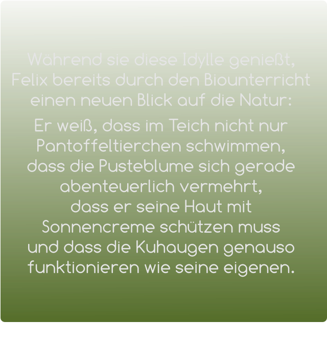 Während sie diese Idylle genießt, Felix bereits durch den Biounterricht einen neuen Blick auf die Natur:   Er weiß, dass im Teich nicht nur Pantoffeltierchen schwimmen,   dass die Pusteblume sich gerade abenteuerlich vermehrt,             dass er seine Haut mit Sonnencreme schützen muss       und dass die Kuhaugen genauso funktionieren wie seine eigenen.