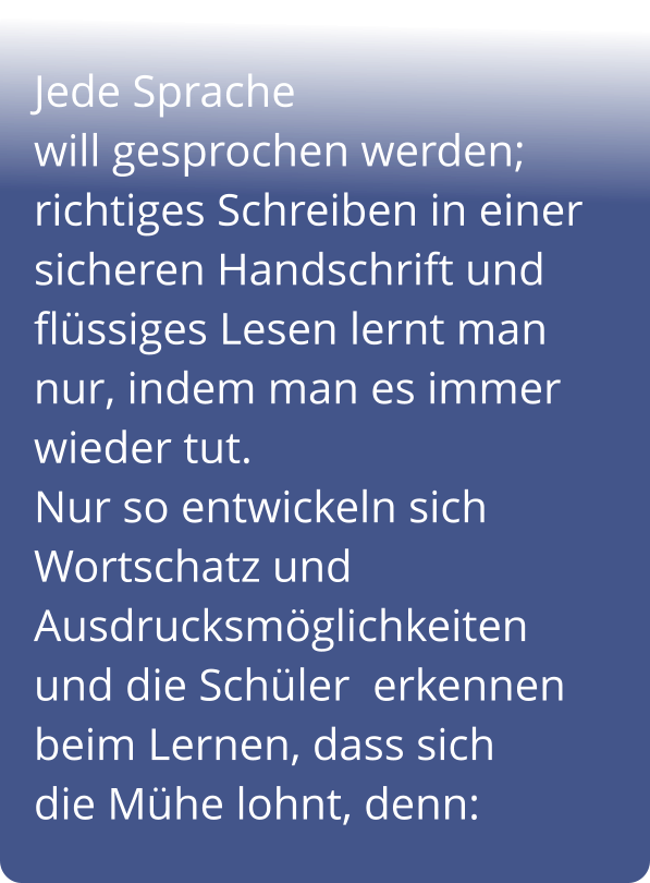 Jede Sprache                               will gesprochen werden; richtiges Schreiben in einer sicheren Handschrift und flüssiges Lesen lernt man nur, indem man es immer       wieder tut.                              Nur so entwickeln sich Wortschatz und Ausdrucksmöglichkeiten     und die Schüler  erkennen beim Lernen, dass sich        die Mühe lohnt, denn: