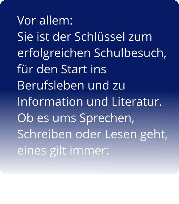 Vor allem:  Sie ist der Schlüssel zum erfolgreichen Schulbesuch,  für den Start ins Berufsleben und zu  Information und Literatur.  Ob es ums Sprechen, Schreiben oder Lesen geht, eines gilt immer: