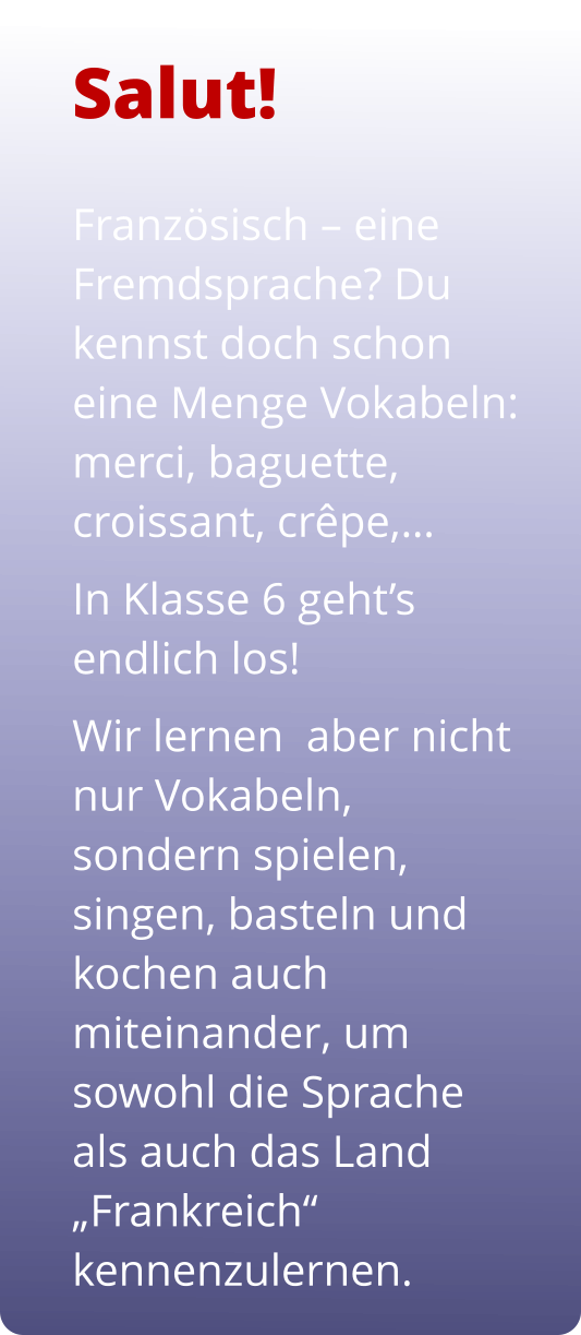 Französisch – eine Fremdsprache? Du kennst doch schon eine Menge Vokabeln: merci, baguette, croissant, crêpe,…  In Klasse 6 geht’s endlich los!  Wir lernen  aber nicht nur Vokabeln, sondern spielen, singen, basteln und kochen auch miteinander, um sowohl die Sprache als auch das Land „Frankreich“ kennenzulernen.  Salut!