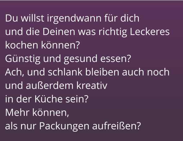 Du willst irgendwann für dich        und die Deinen was richtig Leckeres kochen können?                          Günstig und gesund essen?          Ach, und schlank bleiben auch noch und außerdem kreativ                         in der Küche sein?                          Mehr können,                                      als nur Packungen aufreißen?