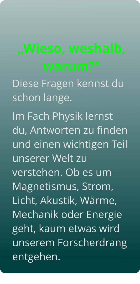 Diese Fragen kennst du schon lange.  Im Fach Physik lernst du, Antworten zu finden und einen wichtigen Teil unserer Welt zu verstehen. Ob es um Magnetismus, Strom, Licht, Akustik, Wärme, Mechanik oder Energie geht, kaum etwas wird unserem Forscherdrang entgehen.   „Wieso, weshalb, warum?“