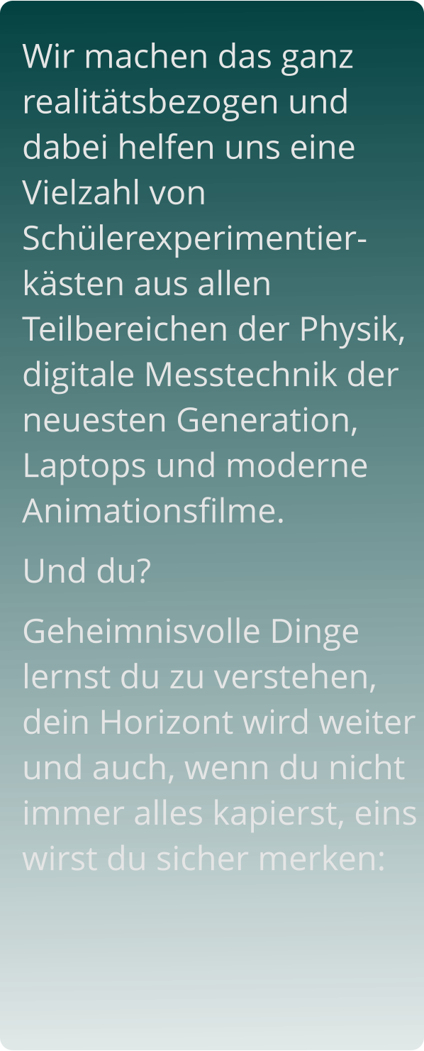 Wir machen das ganz realitätsbezogen und dabei helfen uns eine Vielzahl von Schülerexperimentier-kästen aus allen Teilbereichen der Physik, digitale Messtechnik der neuesten Generation, Laptops und moderne Animationsfilme.  Und du?  Geheimnisvolle Dinge lernst du zu verstehen, dein Horizont wird weiter und auch, wenn du nicht immer alles kapierst, eins wirst du sicher merken: