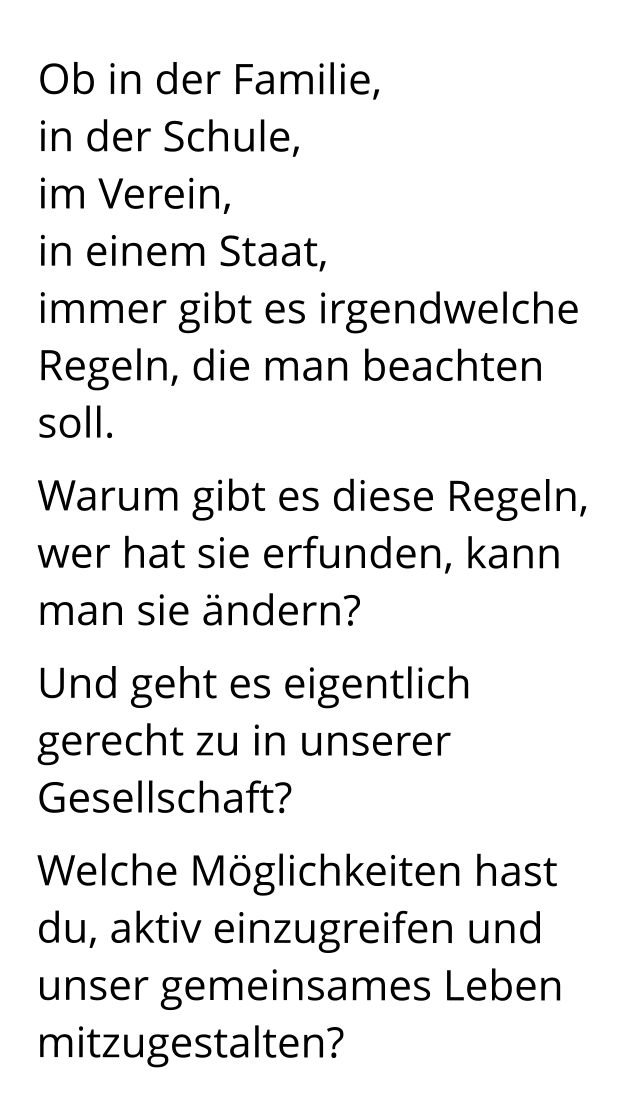 Ob in der Familie,                    in der Schule,                          im Verein,                                 in einem Staat,                immer gibt es irgendwelche Regeln, die man beachten soll.  Warum gibt es diese Regeln, wer hat sie erfunden, kann man sie ändern?  Und geht es eigentlich gerecht zu in unserer Gesellschaft? Welche Möglichkeiten hast du, aktiv einzugreifen und unser gemeinsames Leben mitzugestalten?