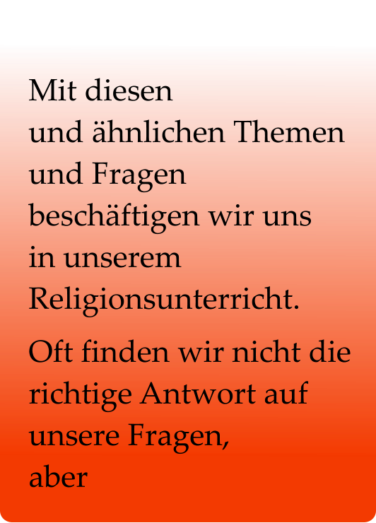 Mit diesen                    und ähnlichen Themen und Fragen     beschäftigen wir uns      in unserem Religionsunterricht.  Oft finden wir nicht die  richtige Antwort auf unsere Fragen,            aber