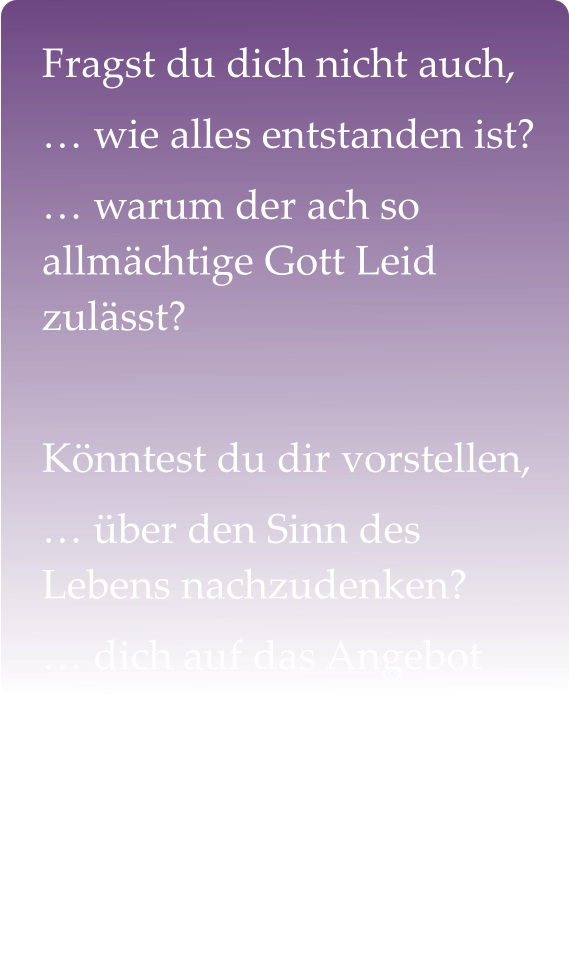 Fragst du dich nicht auch, … wie alles entstanden ist? … warum der ach so allmächtige Gott Leid zulässt?  Könntest du dir vorstellen,  … über den Sinn des Lebens nachzudenken? … dich auf das Angebot des Glaubens  einzulassen?