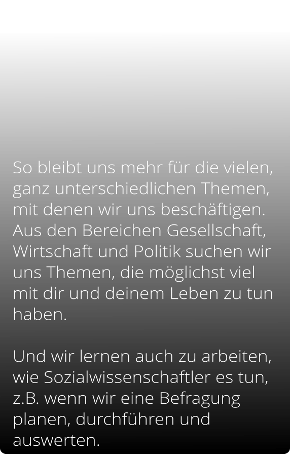 So bleibt uns mehr für die vielen, ganz unterschiedlichen Themen, mit denen wir uns beschäftigen.  Aus den Bereichen Gesellschaft, Wirtschaft und Politik suchen wir uns Themen, die möglichst viel mit dir und deinem Leben zu tun haben.               Und wir lernen auch zu arbeiten, wie Sozialwissenschaftler es tun, z.B. wenn wir eine Befragung planen, durchführen und auswerten.