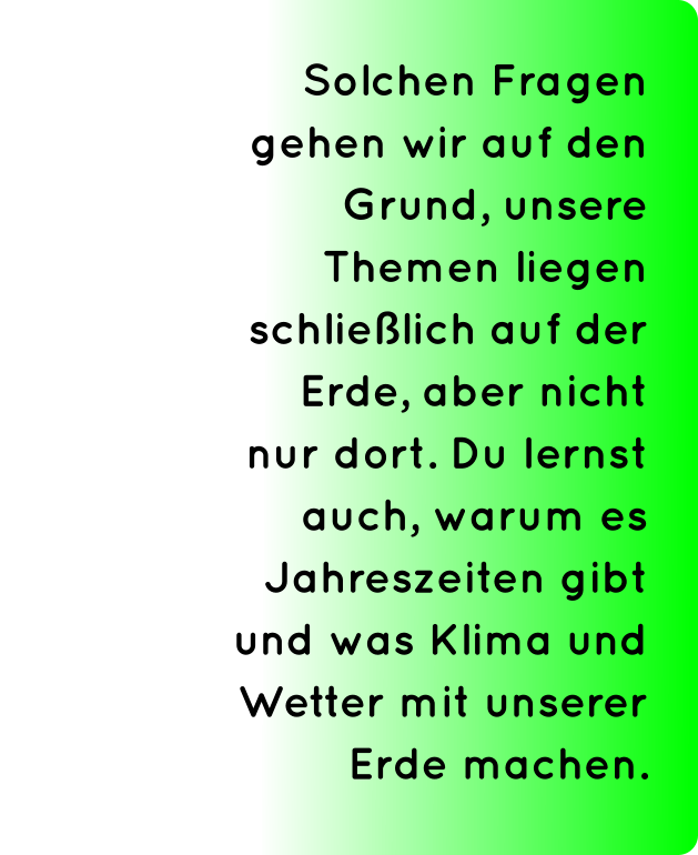 Solchen Fragen gehen wir auf den Grund, unsere Themen liegen schließlich auf der Erde, aber nicht nur dort. Du lernst auch, warum es Jahreszeiten gibt und was Klima und Wetter mit unserer Erde machen.