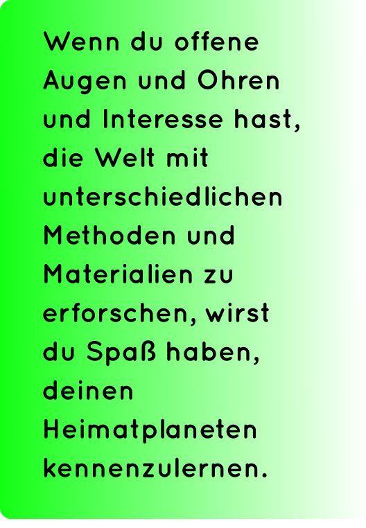 Wenn du offene Augen und Ohren und Interesse hast, die Welt mit unterschiedlichen Methoden und Materialien zu erforschen, wirst du Spaß haben, deinen Heimatplaneten kennenzulernen.