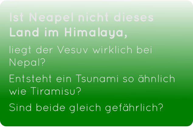 Ist Neapel nicht dieses Land im Himalaya,  liegt der Vesuv wirklich bei Nepal? Entsteht ein Tsunami so ähnlich wie Tiramisu?  Sind beide gleich gefährlich?