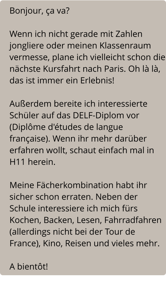 Bonjour, ça va?  Wenn ich nicht gerade mit Zahlen jongliere oder meinen Klassenraum vermesse, plane ich vielleicht schon die nächste Kursfahrt nach Paris. Oh là là, das ist immer ein Erlebnis!  Außerdem bereite ich interessierte Schüler auf das DELF-Diplom vor (Diplôme d'études de langue française). Wenn ihr mehr darüber erfahren wollt, schaut einfach mal in H11 herein.  Meine Fächerkombination habt ihr sicher schon erraten. Neben der Schule interessiere ich mich fürs Kochen, Backen, Lesen, Fahrradfahren (allerdings nicht bei der Tour de France), Kino, Reisen und vieles mehr.  A bientôt!