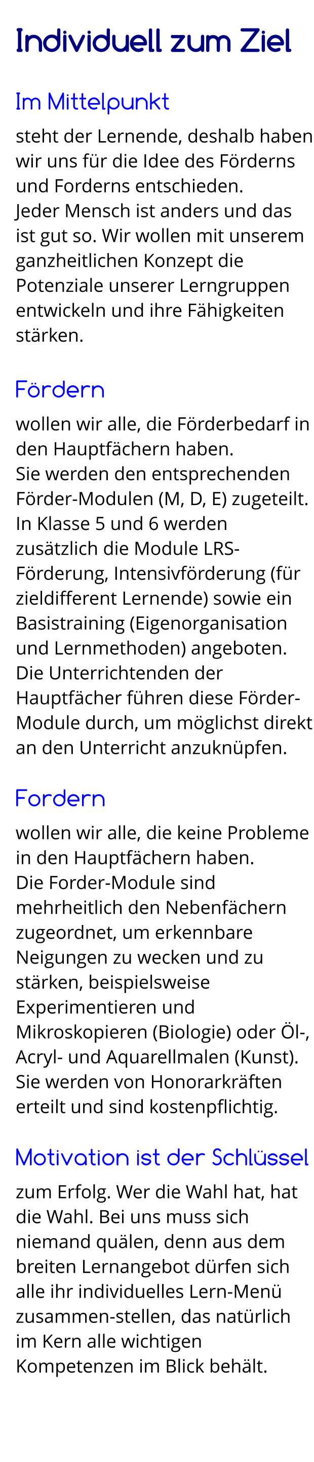 Individuell zum Ziel  Im Mittelpunkt steht der Lernende, deshalb haben wir uns für die Idee des Förderns und Forderns entschieden. Jeder Mensch ist anders und das ist gut so. Wir wollen mit unserem ganzheitlichen Konzept die Potenziale unserer Lerngruppen entwickeln und ihre Fähigkeiten stärken.  Fördern wollen wir alle, die Förderbedarf in den Hauptfächern haben.  Sie werden den entsprechenden Förder-Modulen (M, D, E) zugeteilt. In Klasse 5 und 6 werden zusätzlich die Module LRS-Förderung, Intensivförderung (für zieldifferent Lernende) sowie ein Basistraining (Eigenorganisation und Lernmethoden) angeboten. Die Unterrichtenden der Hauptfächer führen diese Förder-Module durch, um möglichst direkt an den Unterricht anzuknüpfen.  Fordern wollen wir alle, die keine Probleme in den Hauptfächern haben. Die Forder-Module sind mehrheitlich den Nebenfächern zugeordnet, um erkennbare Neigungen zu wecken und zu stärken, beispielsweise Experimentieren und Mikroskopieren (Biologie) oder Öl-, Acryl- und Aquarellmalen (Kunst). Sie werden von Honorarkräften erteilt und sind kostenpflichtig.  Motivation ist der Schlüssel zum Erfolg. Wer die Wahl hat, hat die Wahl. Bei uns muss sich niemand quälen, denn aus dem breiten Lernangebot dürfen sich alle ihr individuelles Lern-Menü zusammen-stellen, das natürlich im Kern alle wichtigen Kompetenzen im Blick behält.