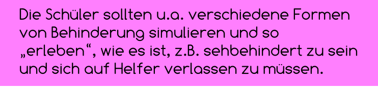 Die Schüler sollten u.a. verschiedene Formen  von Behinderung simulieren und so „erleben“, wie es ist, z.B. sehbehindert zu sein und sich auf Helfer verlassen zu müssen.