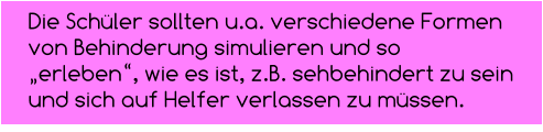 Die Schüler sollten u.a. verschiedene Formen  von Behinderung simulieren und so „erleben“, wie es ist, z.B. sehbehindert zu sein und sich auf Helfer verlassen zu müssen.