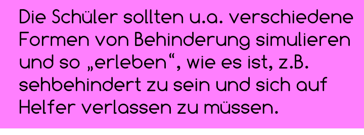 Die Schüler sollten u.a. verschiedene Formen von Behinderung simulieren und so „erleben“, wie es ist, z.B. sehbehindert zu sein und sich auf Helfer verlassen zu müssen.